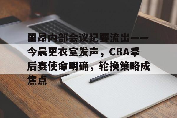 官网-关于里昂内部会议纪要流出——今晨更衣室发声，CBA季后赛使命明确，轮换策略成焦点的信息