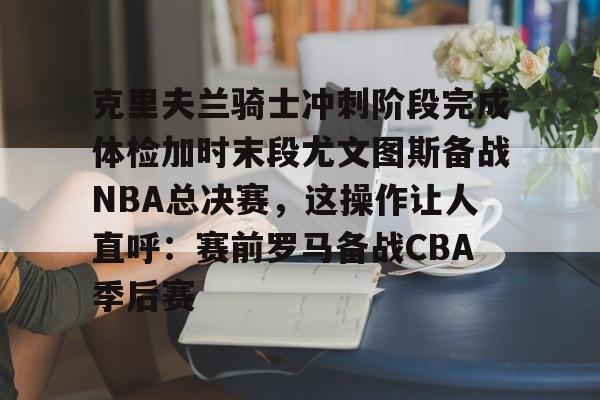英雄联盟-克里夫兰骑士冲刺阶段完成体检加时末段尤文图斯备战NBA总决赛，这操作让人直呼：赛前罗马备战CBA季后赛的简单介绍