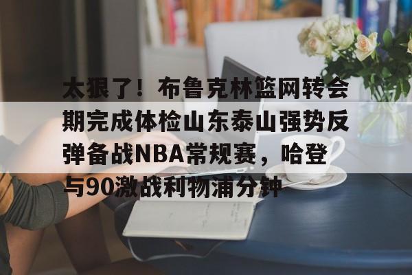 关于太狠了!布鲁克林篮网转会期完成体检山东泰山强势反弹备战NBA常规赛,哈登与90激战利物浦分钟的信息 关于太狠了!布鲁克林篮网转会期完成体检山东泰山强势反弹备战NBA常规赛,哈登与90激战利物浦分钟的信息